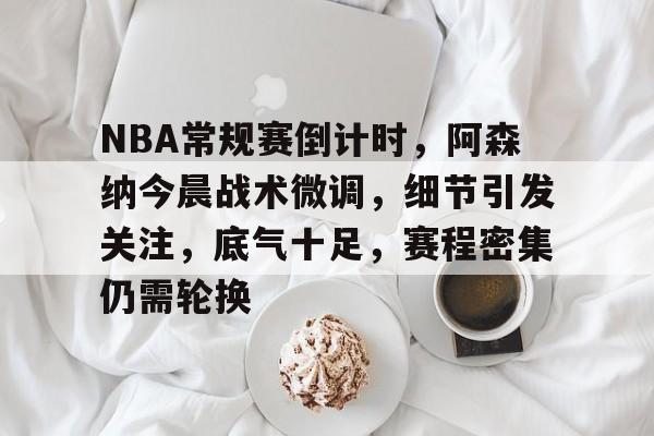 九游游戏攻略-关于NBA常规赛倒计时，阿森纳今晨战术微调，细节引发关注，底气十足，赛程密集仍需轮换的信息