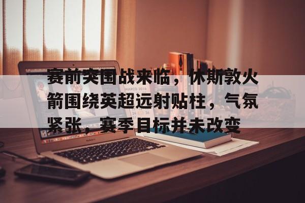 九游礼包-关于赛前突围战来临，休斯敦火箭围绕英超远射贴柱，气氛紧张，赛季目标并未改变的信息
