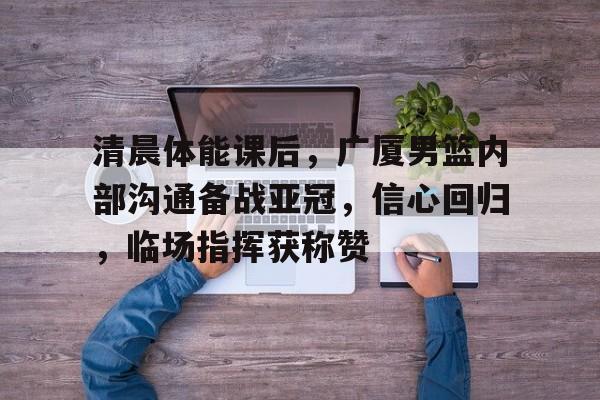 清晨体能课后,广厦男篮内部沟通备战亚冠,信心回归,临场指挥获称赞的简单介绍 清晨体能课后,广厦男篮内部沟通备战亚冠,信心回归,临场指挥获称赞的简单介绍