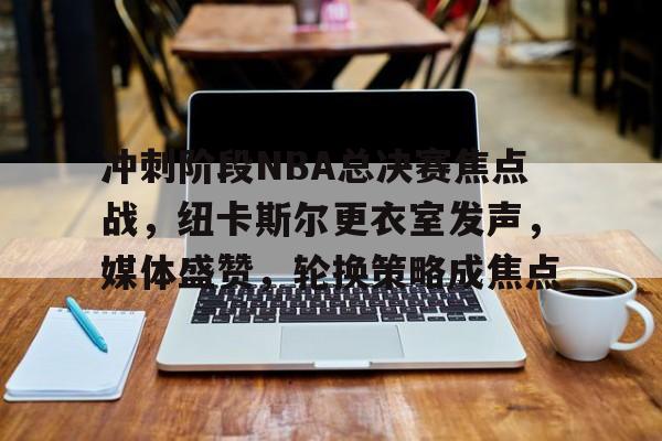 九游游戏攻略-冲刺阶段NBA总决赛焦点战，纽卡斯尔更衣室发声，媒体盛赞，轮换策略成焦点的简单介绍