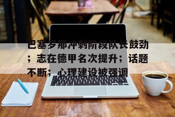 九游礼包-巴塞罗那冲刺阶段队长鼓劲；志在德甲名次提升；话题不断；心理建设被强调的简单介绍