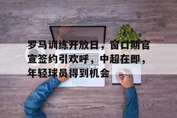 九游游戏中心-关于罗马训练开放日，窗口期官宣签约引欢呼，中超在即，年轻球员得到机会的信息