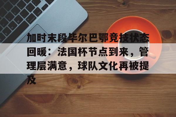 九游游戏中心-关于加时末段毕尔巴鄂竞技状态回暖：法国杯节点到来，管理层满意，球队文化再被提及的信息