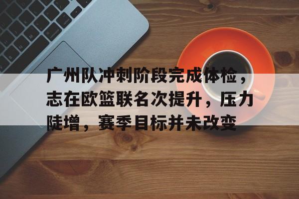 九游礼包-包含广州队冲刺阶段完成体检，志在欧篮联名次提升，压力陡增，赛季目标并未改变的词条