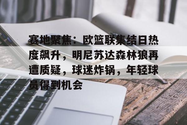 九游游戏中心-包含赛地聚焦：欧篮联集结日热度飙升，明尼苏达森林狼再遭质疑，球迷炸锅，年轻球员得到机会的词条
