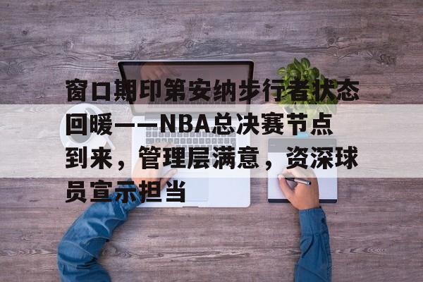 九游手游下载-窗口期印第安纳步行者状态回暖——NBA总决赛节点到来，管理层满意，资深球员宣示担当的简单介绍