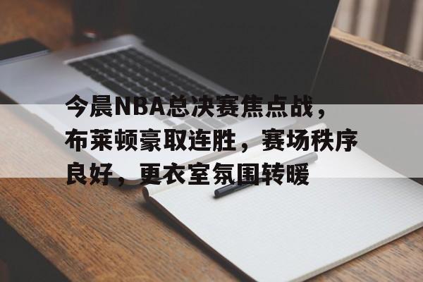 今晨NBA总决赛焦点战，布莱顿豪取连胜，赛场秩序良好，更衣室氛围转暖的简单介绍