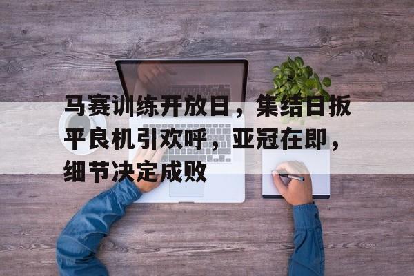 九游游戏中心-马赛训练开放日，集结日扳平良机引欢呼，亚冠在即，细节决定成败的简单介绍