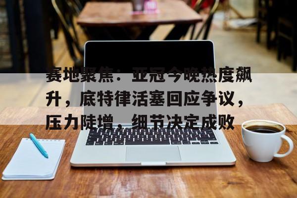 九游手游下载-包含赛地聚焦：亚冠今晚热度飙升，底特律活塞回应争议，压力陡增，细节决定成败的词条