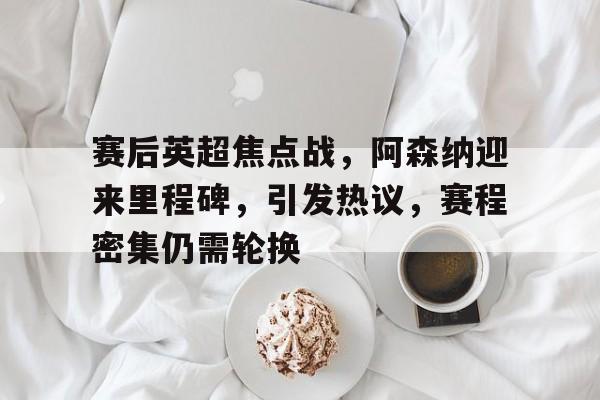九游手游下载-赛后英超焦点战，阿森纳迎来里程碑，引发热议，赛程密集仍需轮换的简单介绍