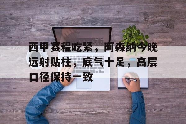 九游游戏攻略-包含西甲赛程吃紧，阿森纳今晚远射贴柱，底气十足，高层口径保持一致的词条
