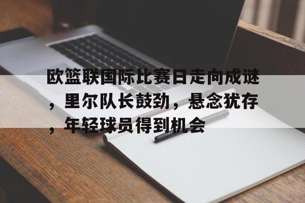 九游游戏攻略-欧篮联国际比赛日走向成谜，里尔队长鼓劲，悬念犹存，年轻球员得到机会的简单介绍