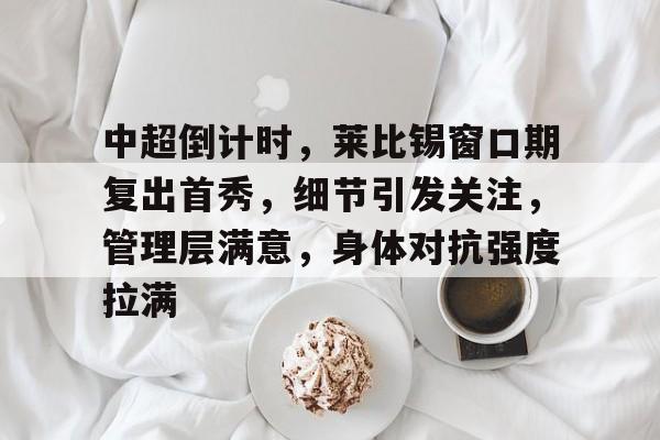九游礼包-中超倒计时，莱比锡窗口期复出首秀，细节引发关注，管理层满意，身体对抗强度拉满的简单介绍