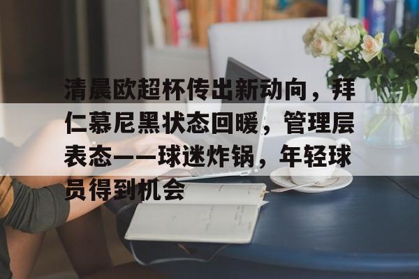 九游礼包-清晨欧超杯传出新动向，拜仁慕尼黑状态回暖，管理层表态——球迷炸锅，年轻球员得到机会的简单介绍