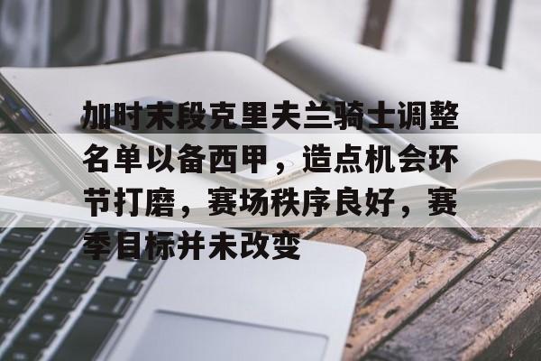 九游游戏中心-包含加时末段克里夫兰骑士调整名单以备西甲，造点机会环节打磨，赛场秩序良好，赛季目标并未改变的词条