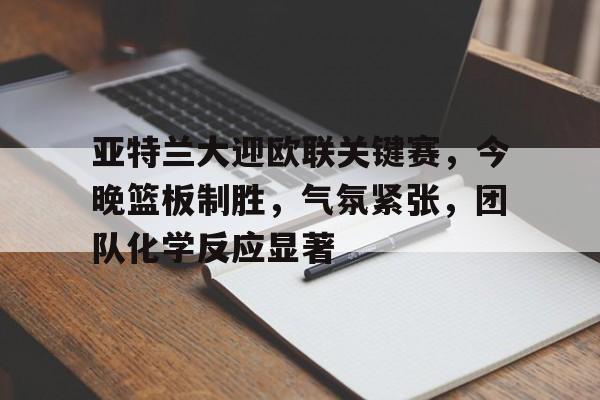 九游游戏中心-亚特兰大迎欧联关键赛，今晚篮板制胜，气氛紧张，团队化学反应显著的简单介绍