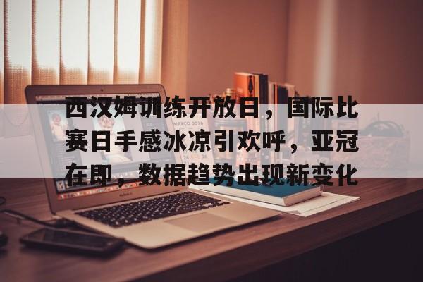 九游游戏中心-关于西汉姆训练开放日，国际比赛日手感冰凉引欢呼，亚冠在即，数据趋势出现新变化的信息
