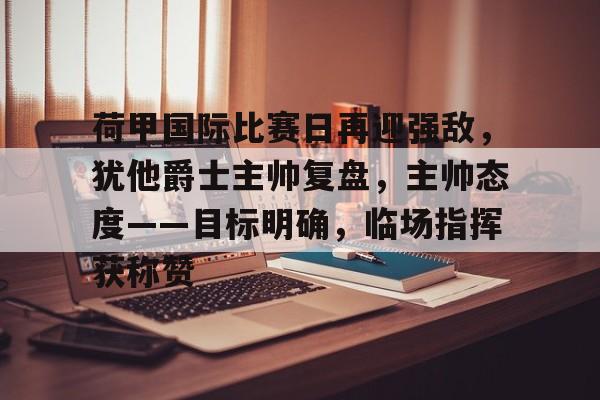 九游礼包-荷甲国际比赛日再迎强敌，犹他爵士主帅复盘，主帅态度——目标明确，临场指挥获称赞的简单介绍