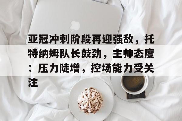 九游礼包-包含亚冠冲刺阶段再迎强敌，托特纳姆队长鼓劲，主帅态度：压力陡增，控场能力受关注的词条