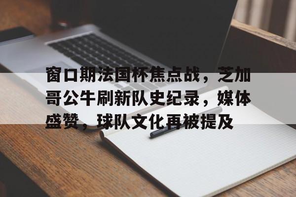九游游戏中心-关于窗口期法国杯焦点战，芝加哥公牛刷新队史纪录，媒体盛赞，球队文化再被提及的信息