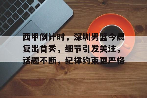 九游游戏中心-包含西甲倒计时，深圳男篮今晨复出首秀，细节引发关注，话题不断，纪律约束更严格的词条