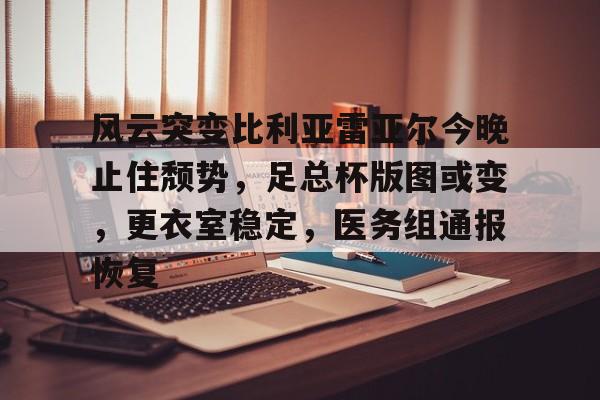 九游手游下载-关于风云突变比利亚雷亚尔今晚止住颓势，足总杯版图或变，更衣室稳定，医务组通报恢复的信息
