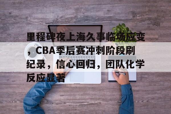 九游手游下载-里程碑夜上海久事临场应变，CBA季后赛冲刺阶段刷纪录，信心回归，团队化学反应显著(上海久事男篮问鼎cba俱乐部杯)