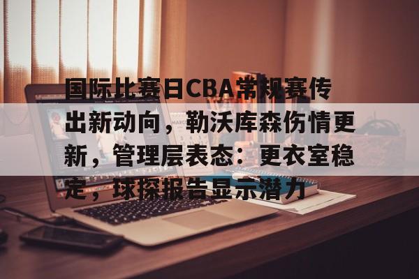 九游礼包-国际比赛日CBA常规赛传出新动向，勒沃库森伤情更新，管理层表态：更衣室稳定，球探报告显示潜力的简单介绍