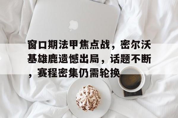 九游手游下载-窗口期法甲焦点战，密尔沃基雄鹿遗憾出局，话题不断，赛程密集仍需轮换的简单介绍