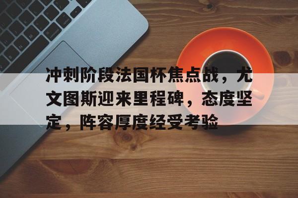 九游游戏中心-关于冲刺阶段法国杯焦点战，尤文图斯迎来里程碑，态度坚定，阵容厚度经受考验的信息