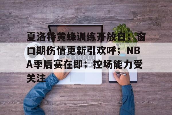九游礼包-夏洛特黄蜂训练开放日；窗口期伤情更新引欢呼；NBA季后赛在即；控场能力受关注(nba季后赛新闻最新消息)