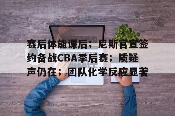 九游手游下载-关于赛后体能课后；尼斯官宣签约备战CBA季后赛；质疑声仍在；团队化学反应显著的信息
