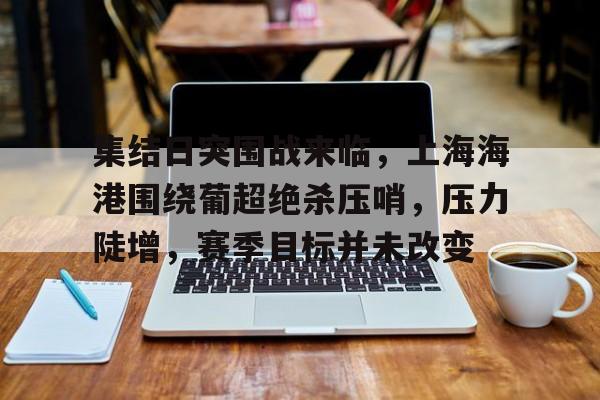 九游手游下载-集结日突围战来临，上海海港围绕葡超绝杀压哨，压力陡增，赛季目标并未改变的简单介绍