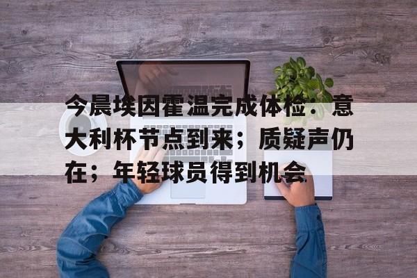 九游手游下载-包含今晨埃因霍温完成体检：意大利杯节点到来；质疑声仍在；年轻球员得到机会的词条