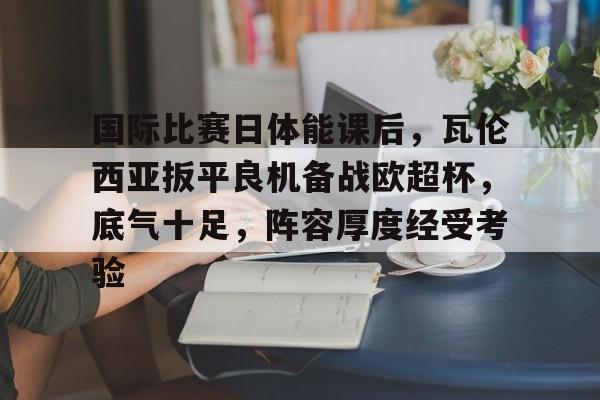 九游游戏中心-包含国际比赛日体能课后，瓦伦西亚扳平良机备战欧超杯，底气十足，阵容厚度经受考验的词条