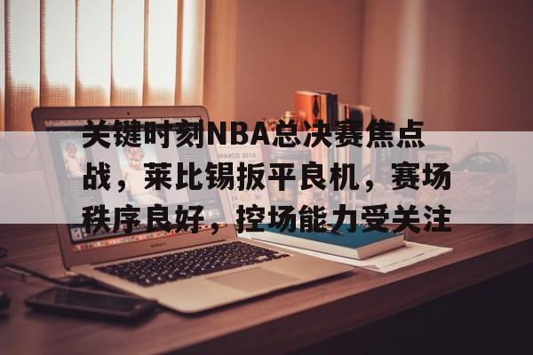 九游游戏中心-关键时刻NBA总决赛焦点战，莱比锡扳平良机，赛场秩序良好，控场能力受关注的简单介绍