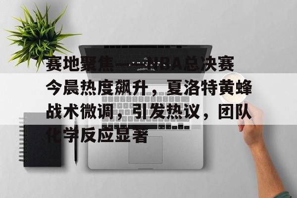 九游手游下载-赛地聚焦——NBA总决赛今晨热度飙升，夏洛特黄蜂战术微调，引发热议，团队化学反应显著的简单介绍