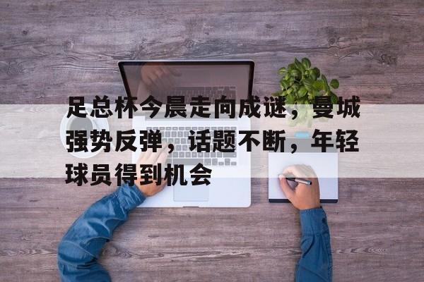 九游手游下载-包含足总杯今晨走向成谜，曼城强势反弹，话题不断，年轻球员得到机会的词条