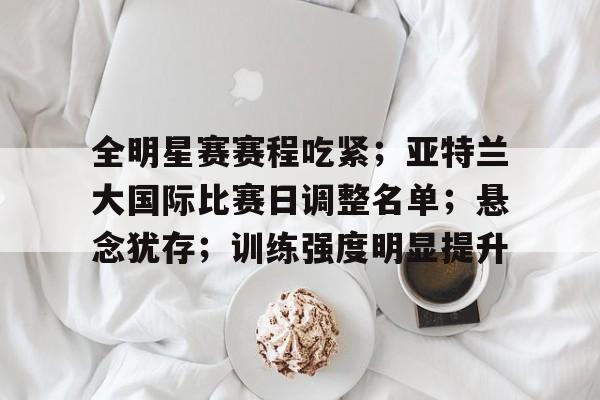 九游手游下载-全明星赛赛程吃紧；亚特兰大国际比赛日调整名单；悬念犹存；训练强度明显提升的简单介绍