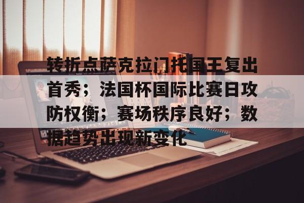 九游礼包-转折点萨克拉门托国王复出首秀；法国杯国际比赛日攻防权衡；赛场秩序良好；数据趋势出现新变化的简单介绍