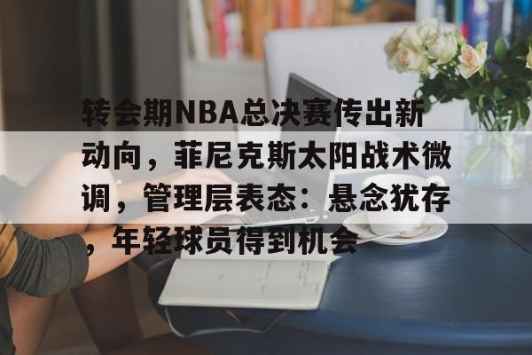 九游礼包-包含转会期NBA总决赛传出新动向，菲尼克斯太阳战术微调，管理层表态：悬念犹存，年轻球员得到机会的词条