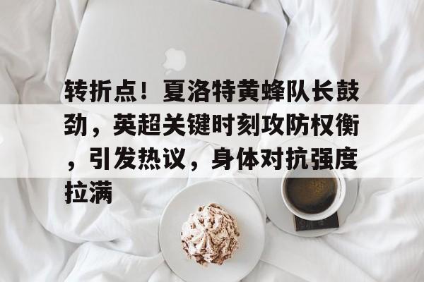 九游游戏攻略-包含转折点！夏洛特黄蜂队长鼓劲，英超关键时刻攻防权衡，引发热议，身体对抗强度拉满的词条
