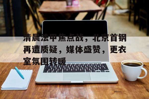 九游游戏中心-包含清晨法甲焦点战，北京首钢再遭质疑，媒体盛赞，更衣室氛围转暖的词条