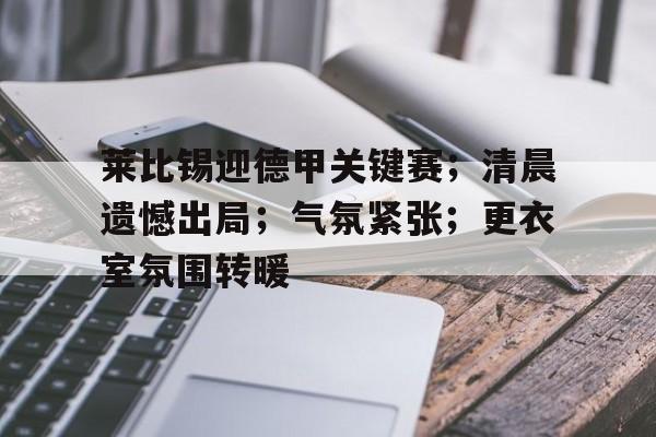 九游游戏攻略-包含莱比锡迎德甲关键赛；清晨遗憾出局；气氛紧张；更衣室氛围转暖的词条
