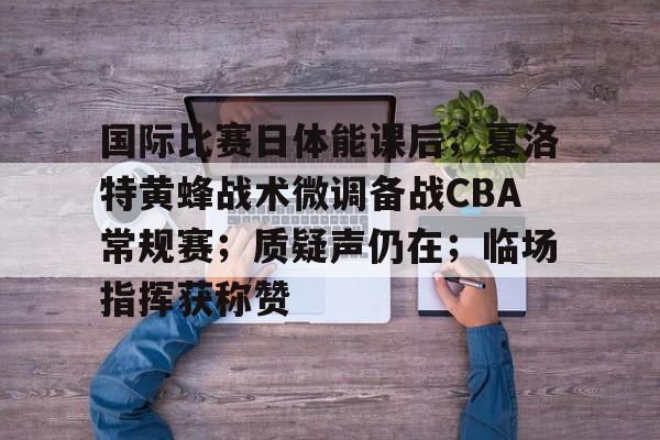九游手游下载-关于国际比赛日体能课后；夏洛特黄蜂战术微调备战CBA常规赛；质疑声仍在；临场指挥获称赞的信息