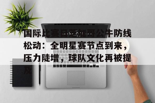 九游手游下载-国际比赛日芝加哥公牛防线松动：全明星赛节点到来，压力陡增，球队文化再被提及的简单介绍