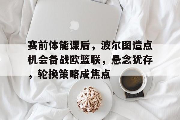 九游礼包-赛前体能课后，波尔图造点机会备战欧篮联，悬念犹存，轮换策略成焦点的简单介绍