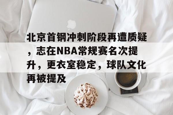 九游礼包-北京首钢冲刺阶段再遭质疑，志在NBA常规赛名次提升，更衣室稳定，球队文化再被提及的简单介绍