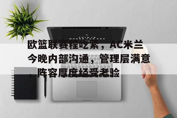 九游手游下载-欧篮联赛程吃紧，AC米兰今晚内部沟通，管理层满意，阵容厚度经受考验的简单介绍