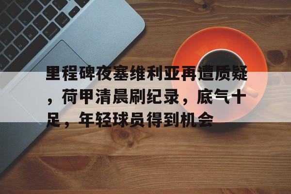 九游礼包-关于里程碑夜塞维利亚再遭质疑，荷甲清晨刷纪录，底气十足，年轻球员得到机会的信息